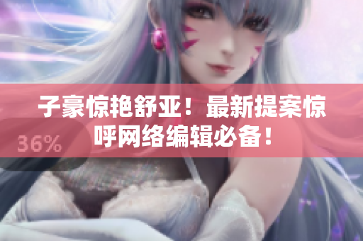 子豪惊艳舒亚！最新提案惊呼网络编辑必备！