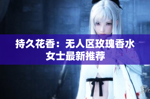 持久花香：无人区玫瑰香水女士最新推荐