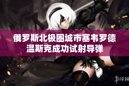 俄罗斯北极圈城市塞韦罗德温斯克成功试射导弹