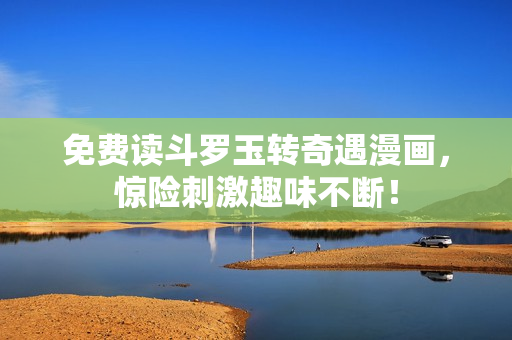 免费读斗罗玉转奇遇漫画，惊险刺激趣味不断！