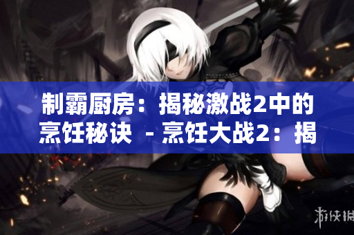 制霸厨房：揭秘激战2中的烹饪秘诀  - 烹饪大战2：揭秘厨房制霸秘术