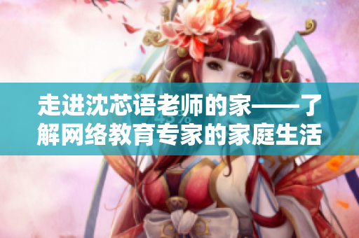 走进沈芯语老师的家——了解网络教育专家的家庭生活