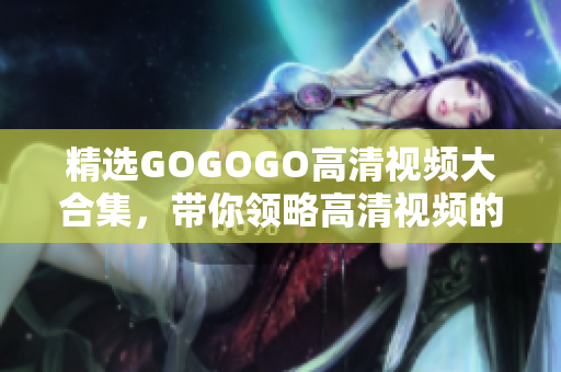 精选GOGOGO高清视频大合集，带你领略高清视频的无穷魅力！