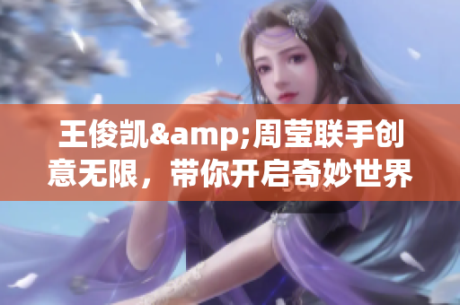 王俊凯&周莹联手创意无限，带你开启奇妙世界