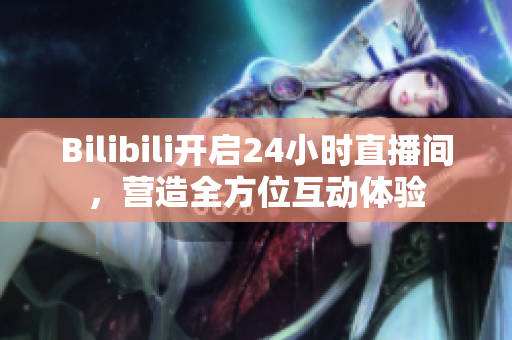 Bilibili开启24小时直播间，营造全方位互动体验