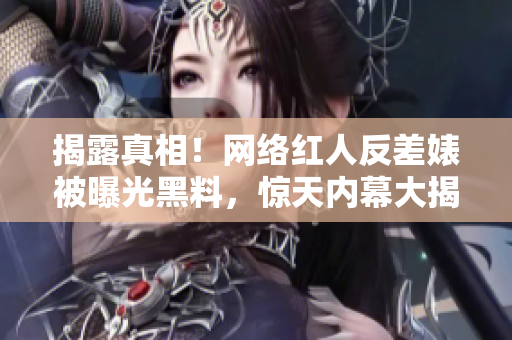 揭露真相！网络红人反差婊被曝光黑料，惊天内幕大揭秘