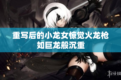 重写后的小龙女惊觉火龙枪如巨龙般沉重