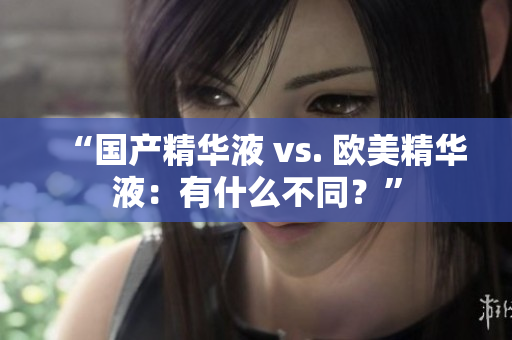 “国产精华液 vs. 欧美精华液：有什么不同？”