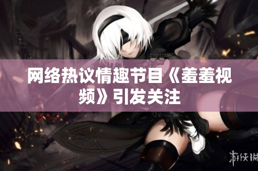 网络热议情趣节目《羞羞视频》引发关注