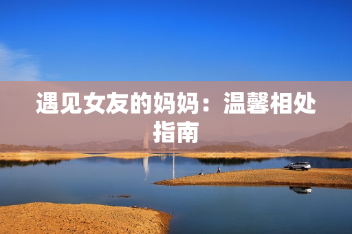 遇见女友的妈妈：温馨相处指南