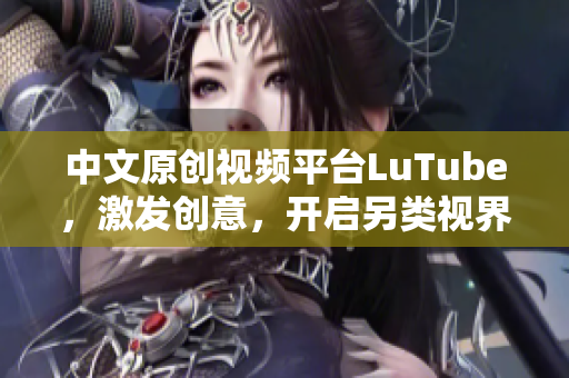中文原创视频平台LuTube，激发创意，开启另类视界