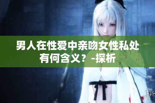 男人在性爱中亲吻女性私处有何含义？-探析