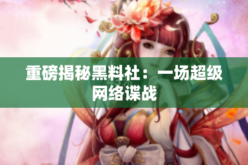 重磅揭秘黑料社：一场超级网络谍战