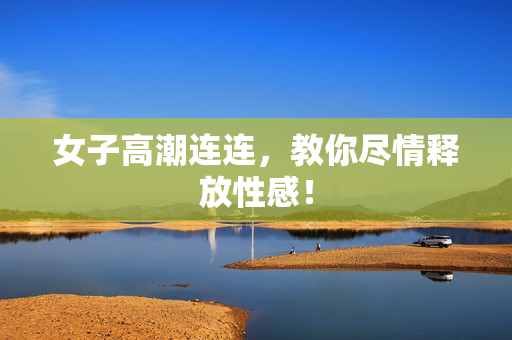 女子高潮连连，教你尽情释放性感！