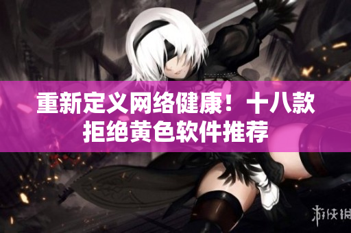 重新定义网络健康！十八款拒绝黄色软件推荐