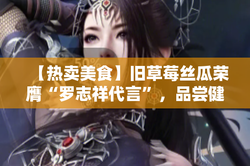 【热卖美食】旧草莓丝瓜荣膺“罗志祥代言”，品尝健康美味!