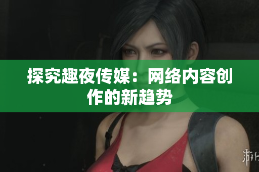 探究趣夜传媒：网络内容创作的新趋势