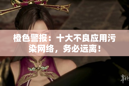 橙色警报：十大不良应用污染网络，务必远离！