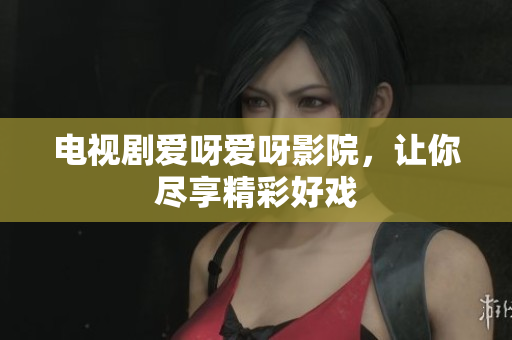 电视剧爱呀爱呀影院，让你尽享精彩好戏