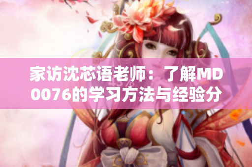 家访沈芯语老师：了解MD0076的学习方法与经验分享