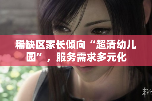 稀缺区家长倾向“超清幼儿园”，服务需求多元化