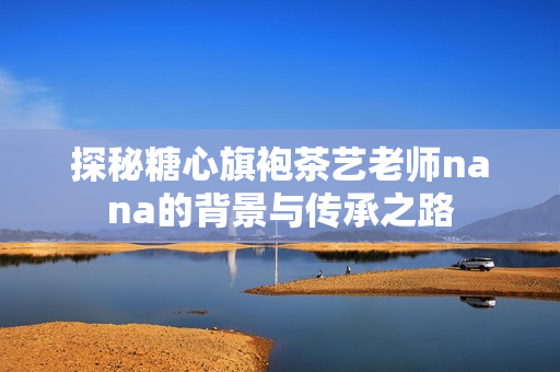探秘糖心旗袍茶艺老师nana的背景与传承之路