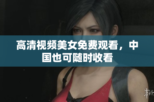 高清视频美女免费观看，中国也可随时收看