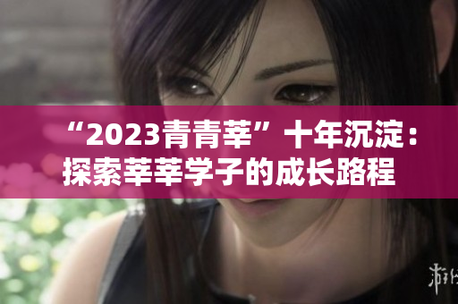 “2023青青莘”十年沉淀：探索莘莘学子的成长路程