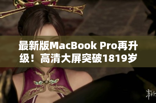 最新版MacBook Pro再升级！高清大屏突破1819岁新革命