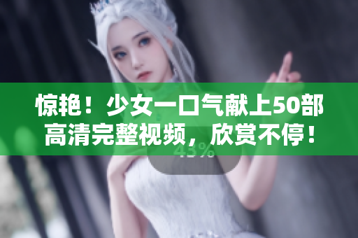 惊艳！少女一口气献上50部高清完整视频，欣赏不停！