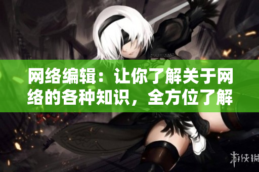 网络编辑：让你了解关于网络的各种知识，全方位了解网络世界