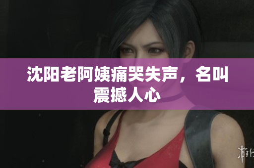 沈阳老阿姨痛哭失声，名叫震撼人心