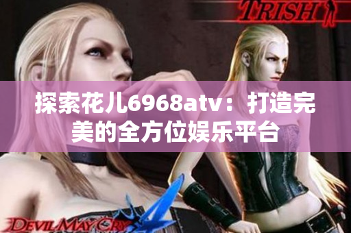 探索花儿6968atv：打造完美的全方位娱乐平台