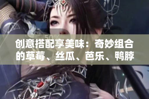 创意搭配享美味：奇妙组合的草莓、丝瓜、芭乐、鸭脖与奶茶