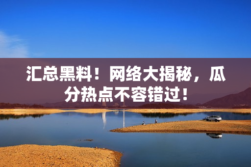 汇总黑料！网络大揭秘，瓜分热点不容错过！