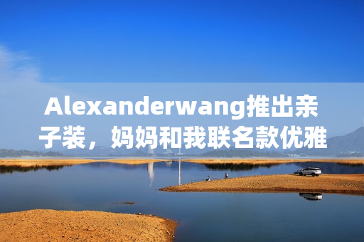 Alexanderwang推出亲子装，妈妈和我联名款优雅上市