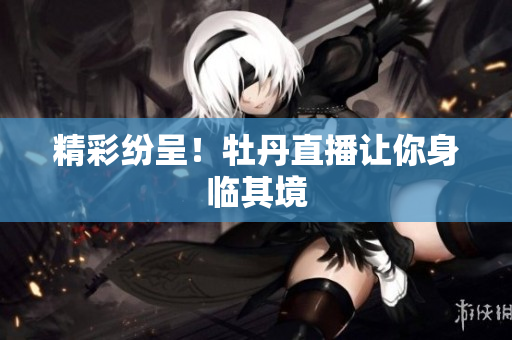 精彩纷呈！牡丹直播让你身临其境