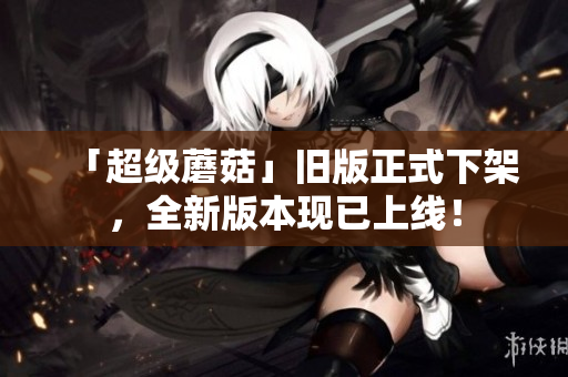 「超级蘑菇」旧版正式下架，全新版本现已上线！