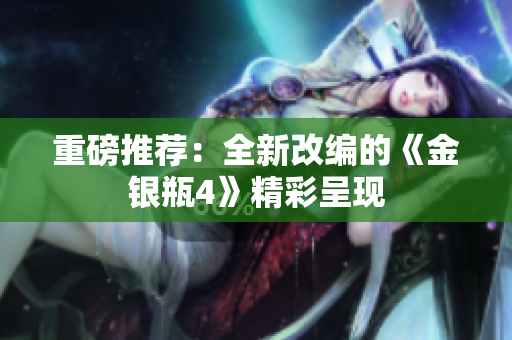 重磅推荐：全新改编的《金银瓶4》精彩呈现