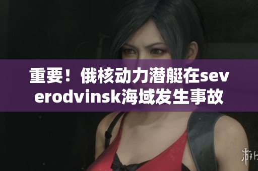 重要！俄核动力潜艇在severodvinsk海域发生事故