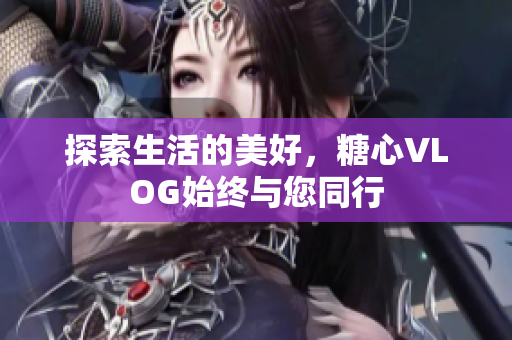 探索生活的美好，糖心VLOG始终与您同行