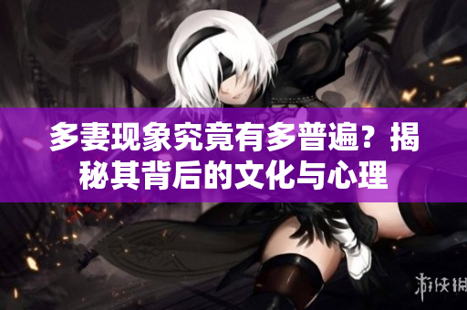 多妻现象究竟有多普遍？揭秘其背后的文化与心理