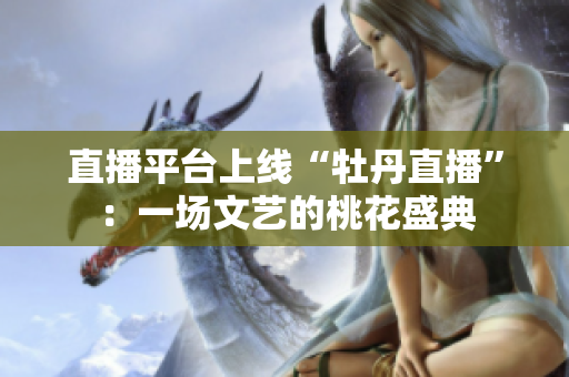 直播平台上线“牡丹直播”：一场文艺的桃花盛典