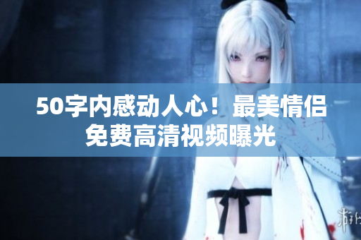50字内感动人心！最美情侣免费高清视频曝光