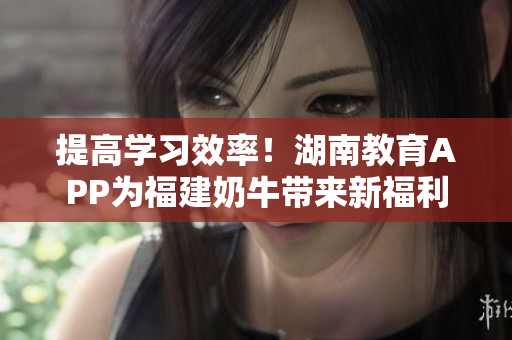 提高学习效率！湖南教育APP为福建奶牛带来新福利
