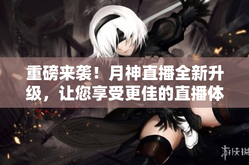 重磅来袭！月神直播全新升级，让您享受更佳的直播体验