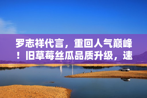 罗志祥代言，重回人气巅峰！旧草莓丝瓜品质升级，速抢口感美味！