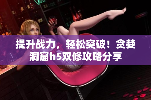 提升战力，轻松突破！贪婪洞窟h5双修攻略分享