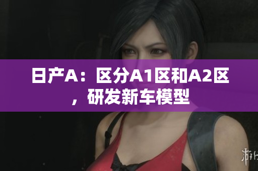 日产A：区分A1区和A2区，研发新车模型