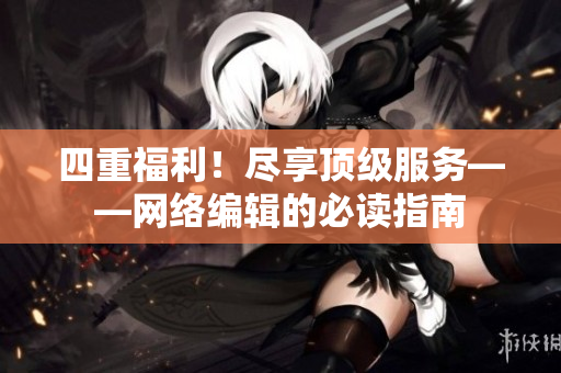 四重福利！尽享顶级服务——网络编辑的必读指南